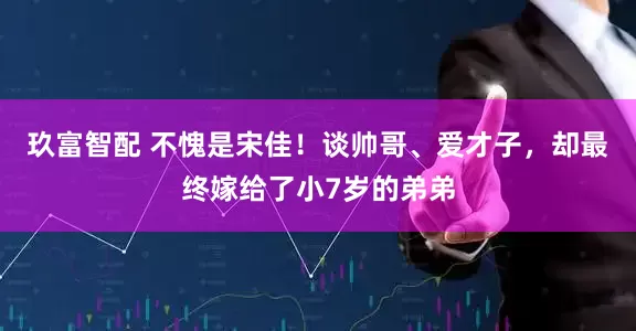玖富智配 不愧是宋佳！谈帅哥、爱才子，却最终嫁给了小7岁的弟弟