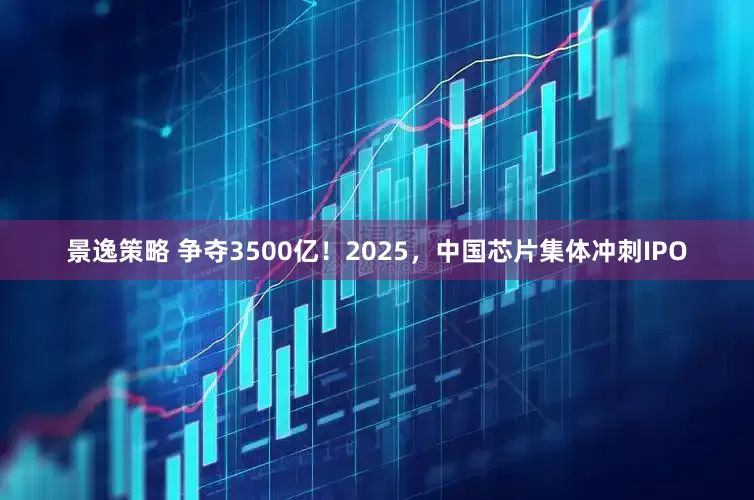 景逸策略 争夺3500亿！2025，中国芯片集体冲刺IPO