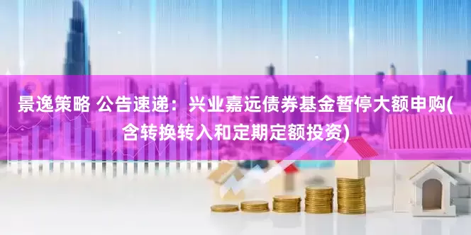 景逸策略 公告速递：兴业嘉远债券基金暂停大额申购(含转换转入和定期定额投资)