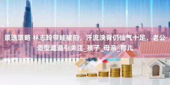景逸策略 林志玲带娃被拍，汗流浃背仍仙气十足，老公造型邋遢引关注_孩子_母亲_育儿