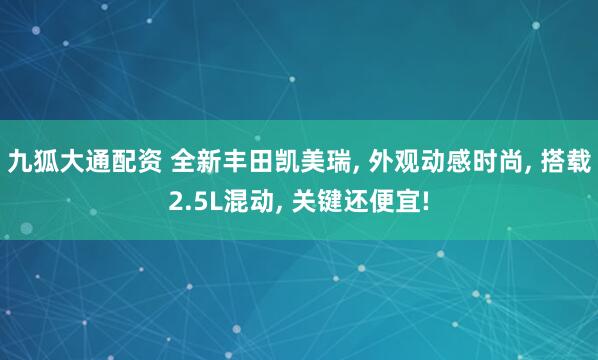 九狐大通配资 全新丰田凯美瑞, 外观动感时尚, 搭载2.5L混动, 关键还便宜!