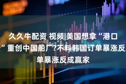 久久牛配资 视频|美国想拿“港口停靠费”重创中国船厂?不料韩国订单暴涨反成赢家