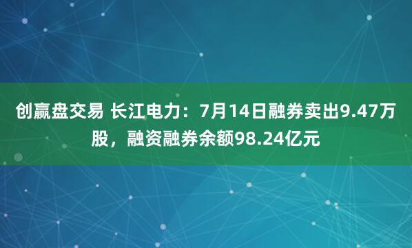 创赢盘交易 长江电力：7月14日融券卖出9.47万股，融资融券余额98.24亿元