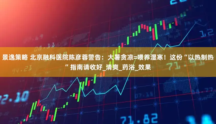 景逸策略 北京融科医院陈彦蓉警告：大暑贪凉=喂养湿寒！这份“以热制热”指南请收好_清爽_药浴_效果