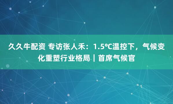 久久牛配资 专访张人禾：1.5℃温控下，气候变化重塑行业格局｜首席气候官