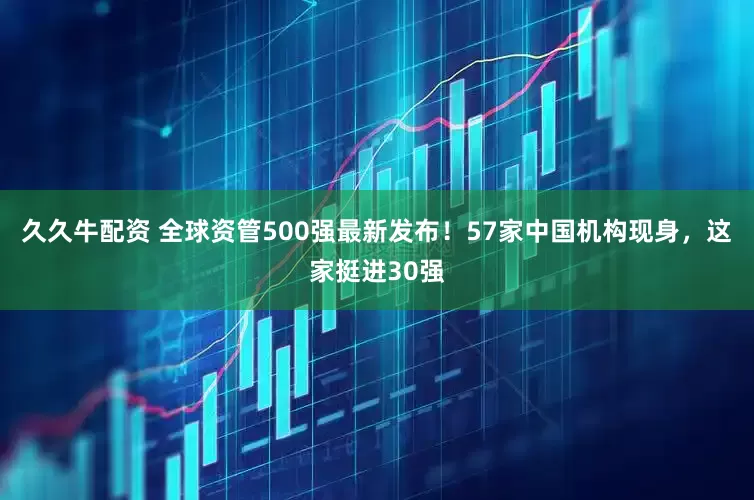 久久牛配资 全球资管500强最新发布！57家中国机构现身，这家挺进30强